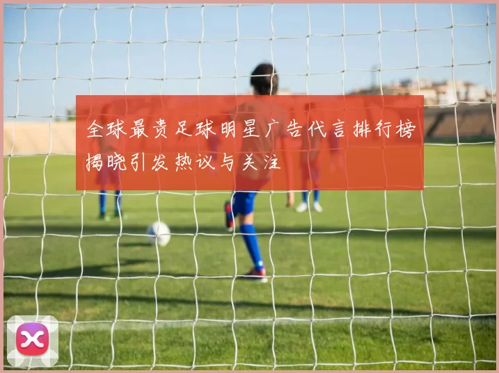 全球最贵足球明星广告代言排行榜揭晓引发热议与关注