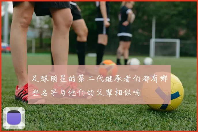 足球明星的第二代继承者们都有哪些名字与他们的父辈相似吗