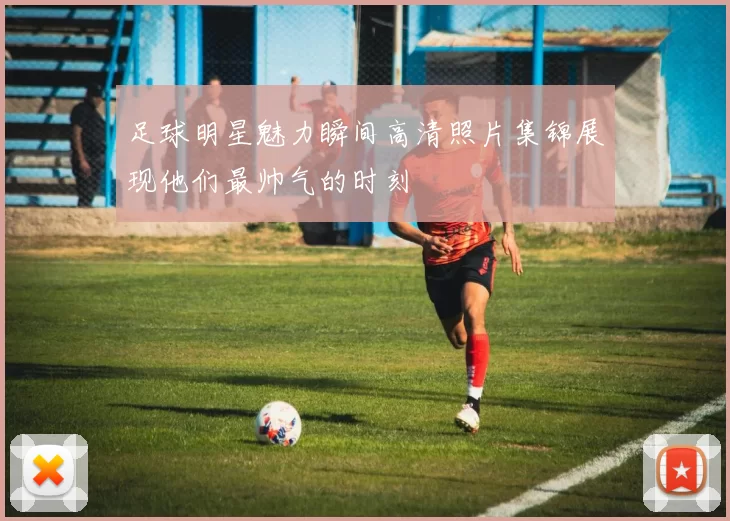 足球明星魅力瞬间高清照片集锦展现他们最帅气的时刻