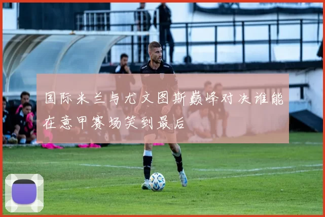 国际米兰与尤文图斯巅峰对决谁能在意甲赛场笑到最后