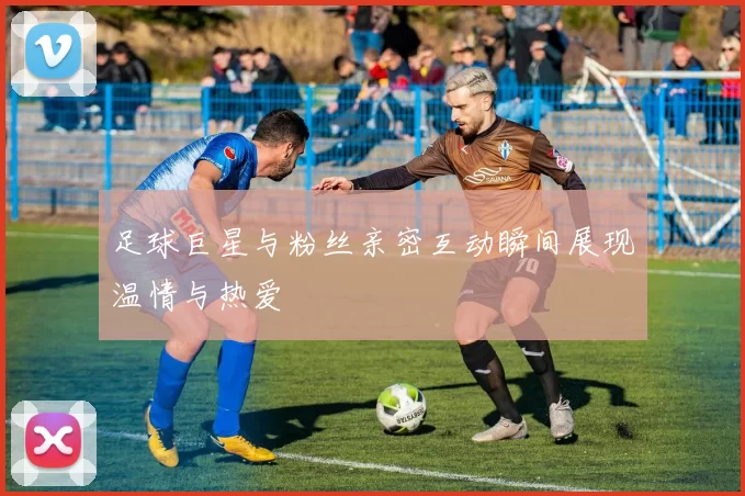 足球巨星与粉丝亲密互动瞬间展现温情与热爱