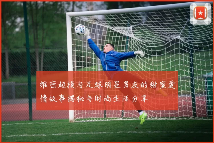 维密超模与足球明星男友的甜蜜爱情故事揭秘与时尚生活分享