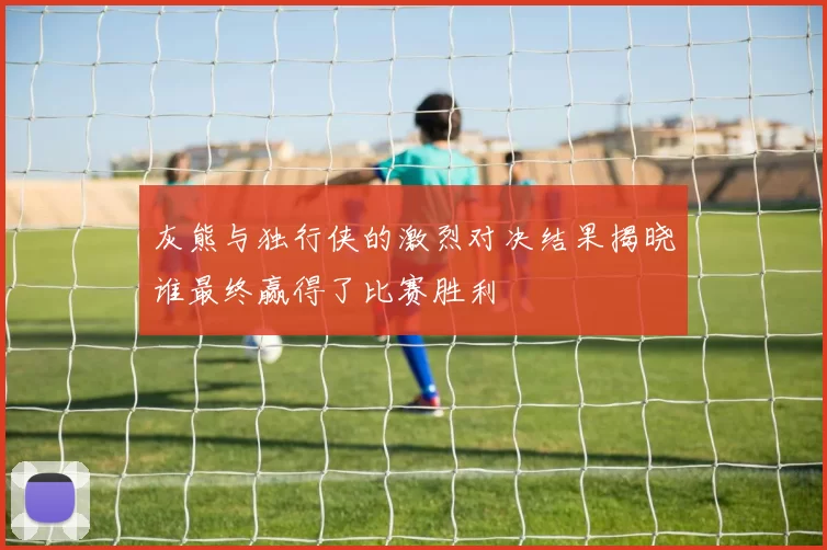 灰熊与独行侠的激烈对决结果揭晓谁最终赢得了比赛胜利