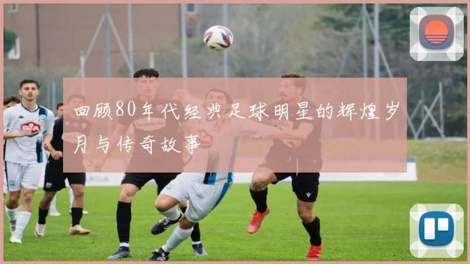 回顾80年代经典足球明星的辉煌岁月与传奇故事