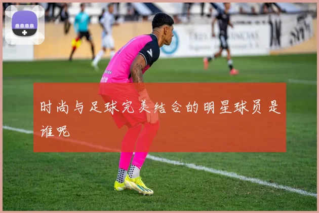 时尚与足球完美结合的明星球员是谁呢