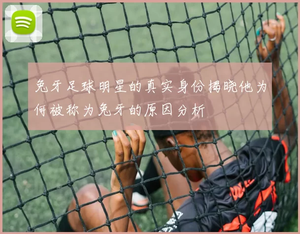 兔牙足球明星的真实身份揭晓他为何被称为兔牙的原因分析