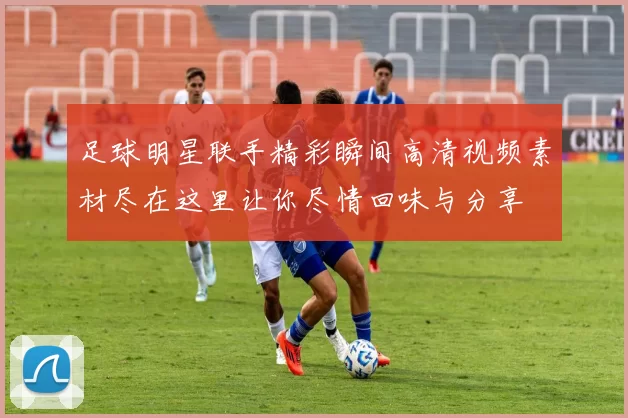 足球明星联手精彩瞬间高清视频素材尽在这里让你尽情回味与分享