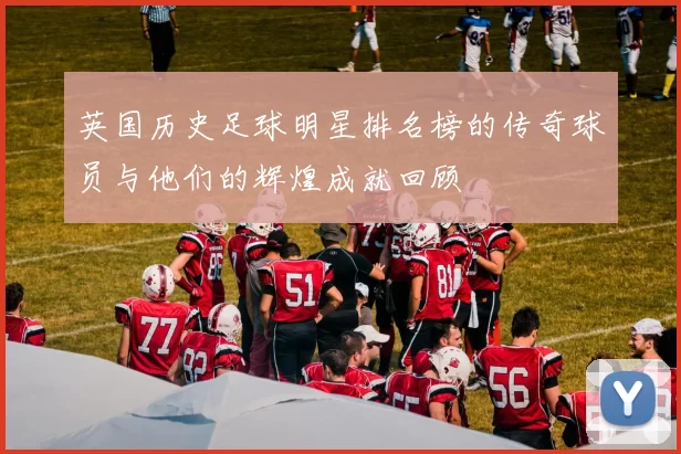 英国历史足球明星排名榜的传奇球员与他们的辉煌成就回顾