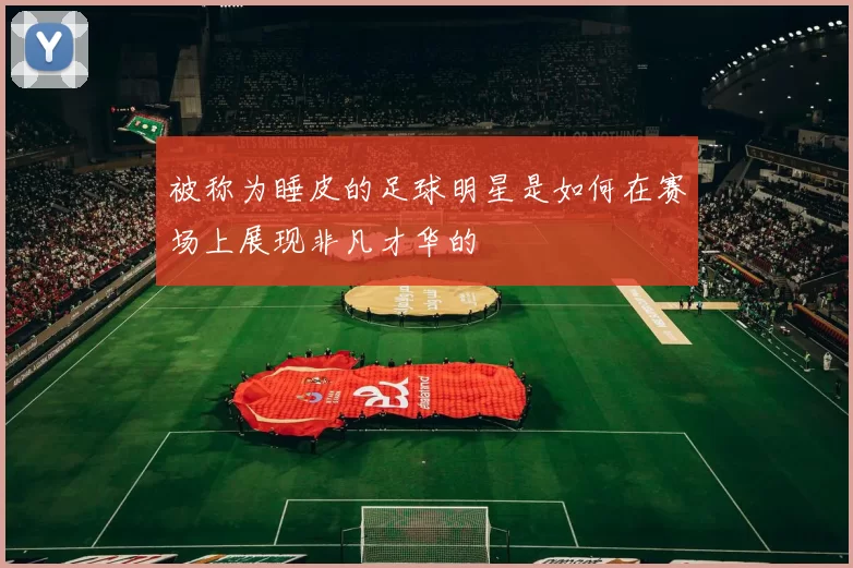 被称为睡皮的足球明星是如何在赛场上展现非凡才华的