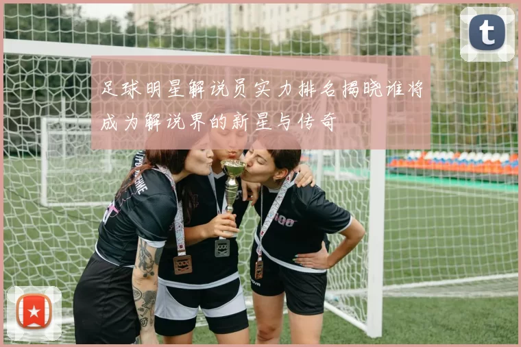 足球明星解说员实力排名揭晓谁将成为解说界的新星与传奇
