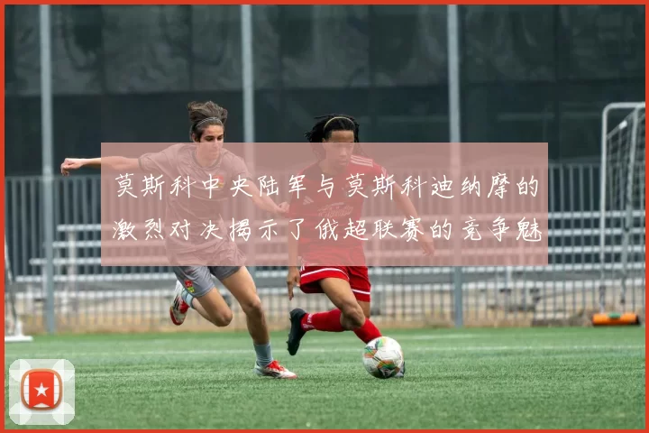 莫斯科中央陆军与莫斯科迪纳摩的激烈对决揭示了俄超联赛的竞争魅力与战术博弈