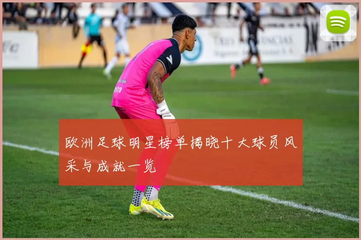 欧洲足球明星榜单揭晓十大球员风采与成就一览