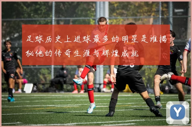 足球历史上进球最多的明星是谁揭秘他的传奇生涯与辉煌成就