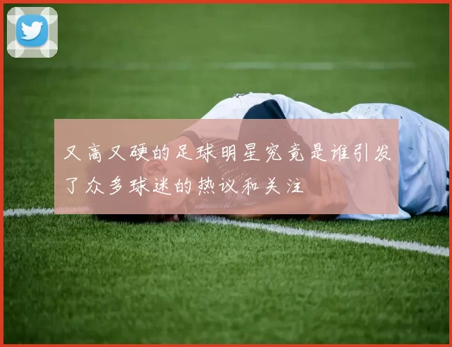又高又硬的足球明星究竟是谁引发了众多球迷的热议和关注
