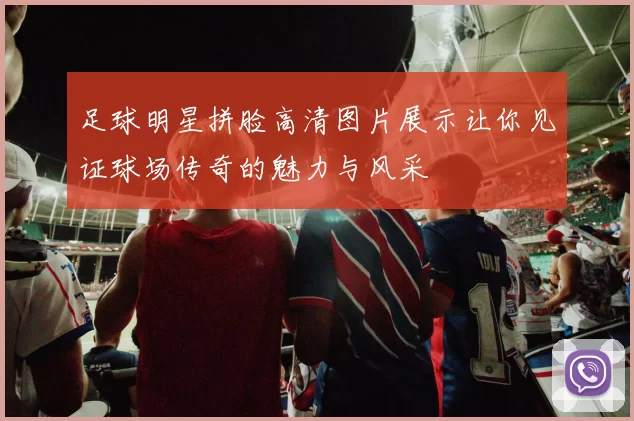足球明星拼脸高清图片展示让你见证球场传奇的魅力与风采