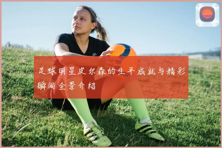 足球明星皮尔森的生平成就与精彩瞬间全景介绍