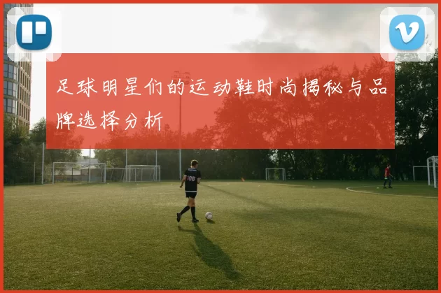 足球明星们的运动鞋时尚揭秘与品牌选择分析
