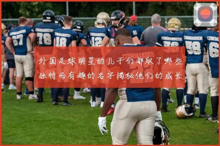 外国足球明星的儿子们都取了哪些独特而有趣的名字揭秘他们的成长故事