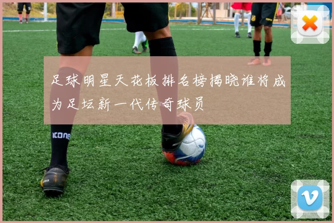 足球明星天花板排名榜揭晓谁将成为足坛新一代传奇球员