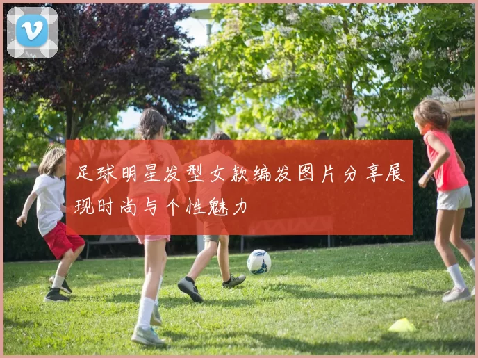 足球明星发型女款编发图片分享展现时尚与个性魅力