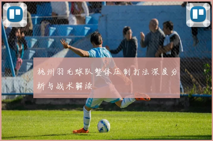 杭州羽毛球队整体压制打法深度分析与战术解读