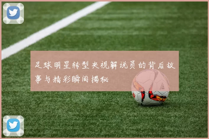 足球明星转型央视解说员的背后故事与精彩瞬间揭秘