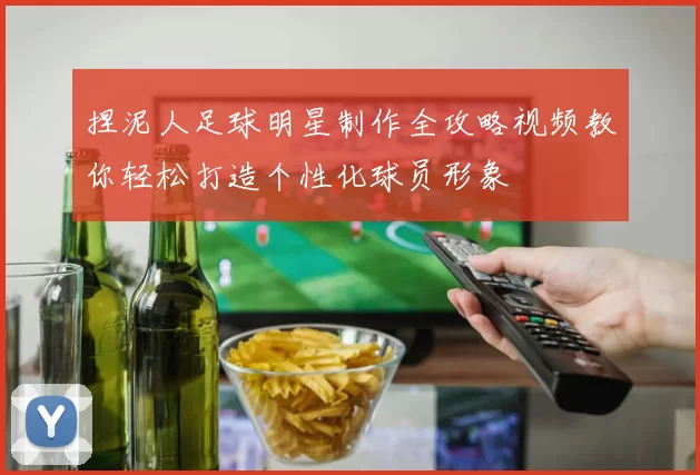 捏泥人足球明星制作全攻略视频教你轻松打造个性化球员形象