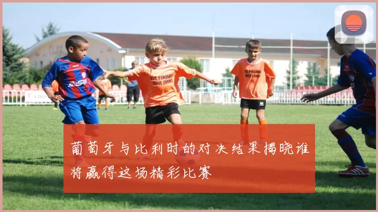 葡萄牙与比利时的对决结果揭晓谁将赢得这场精彩比赛
