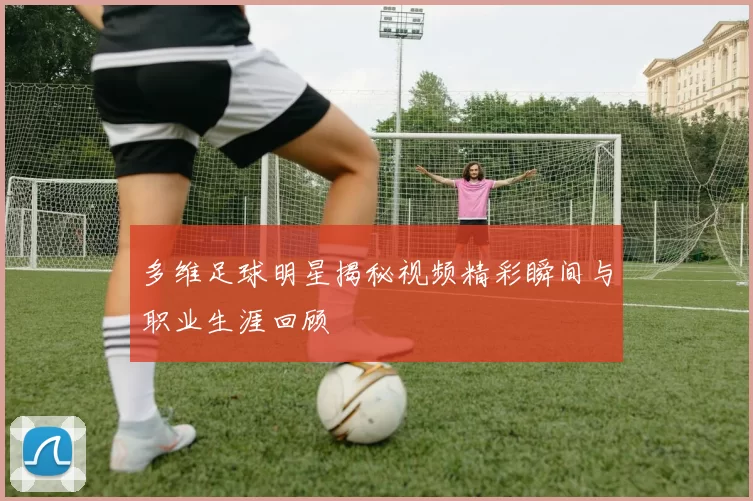 多维足球明星揭秘视频精彩瞬间与职业生涯回顾