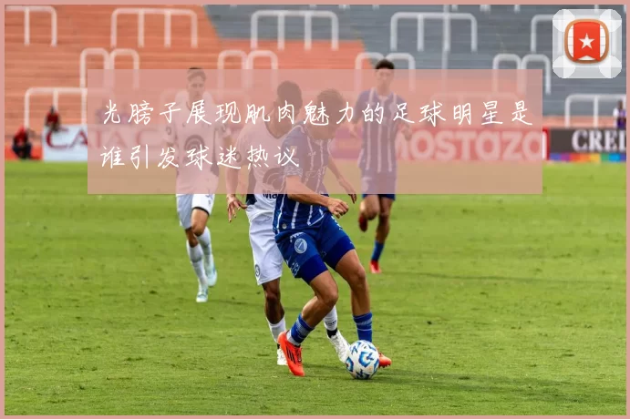 光膀子展现肌肉魅力的足球明星是谁引发球迷热议