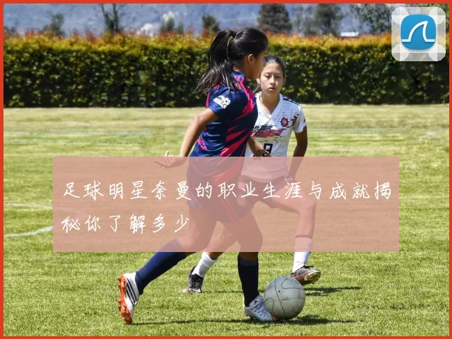 足球明星奈曼的职业生涯与成就揭秘你了解多少
