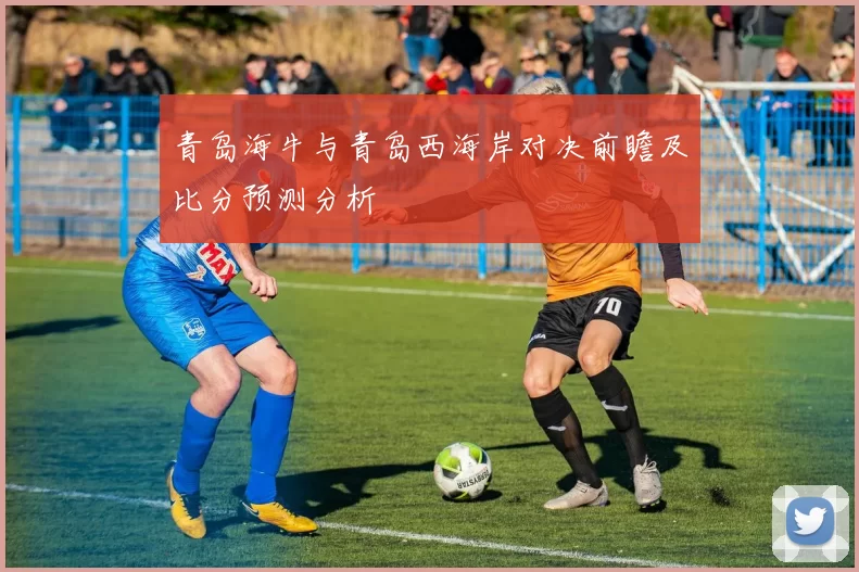青岛海牛与青岛西海岸对决前瞻及比分预测分析