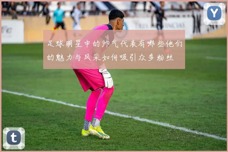 足球明星中的帅气代表有哪些他们的魅力与风采如何吸引众多粉丝