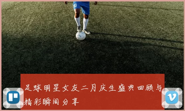 足球明星女友二月庆生盛典回顾与精彩瞬间分享