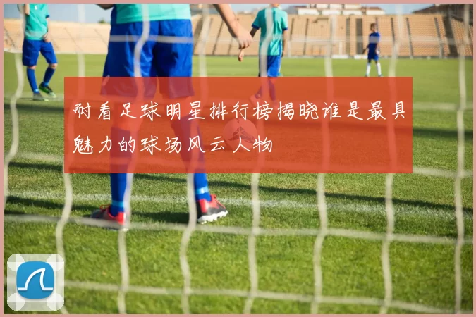耐看足球明星排行榜揭晓谁是最具魅力的球场风云人物