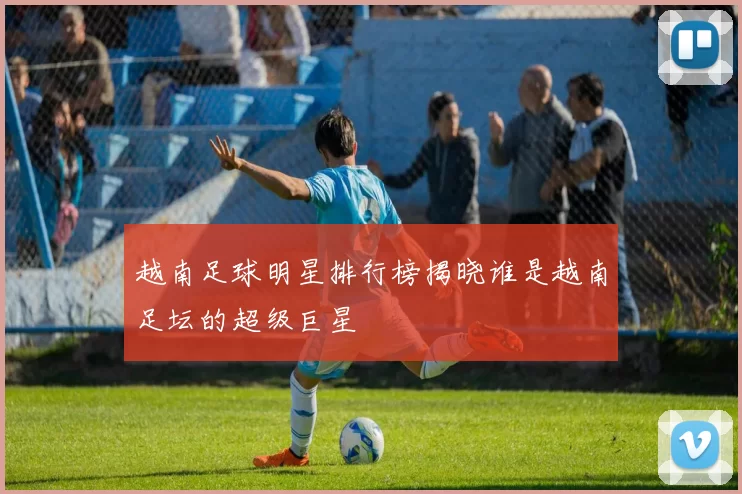 越南足球明星排行榜揭晓谁是越南足坛的超级巨星