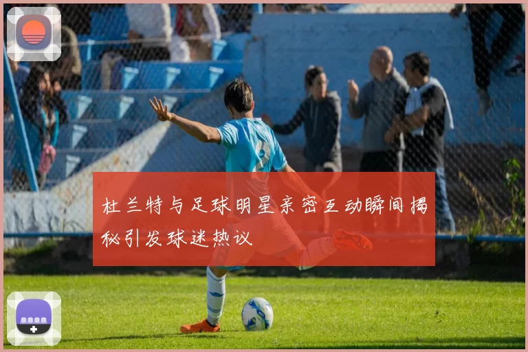 杜兰特与足球明星亲密互动瞬间揭秘引发球迷热议