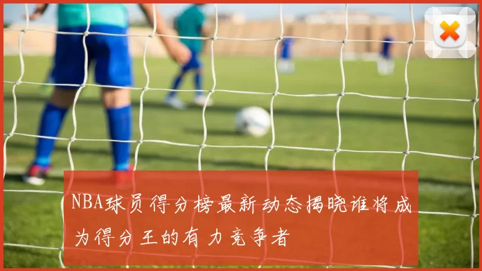NBA球员得分榜最新动态揭晓谁将成为得分王的有力竞争者
