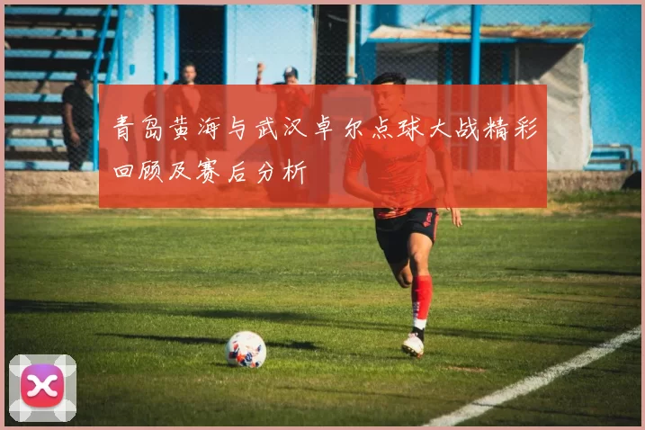青岛黄海与武汉卓尔点球大战精彩回顾及赛后分析