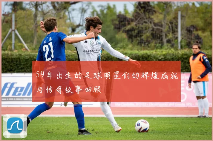 59年出生的足球明星们的辉煌成就与传奇故事回顾