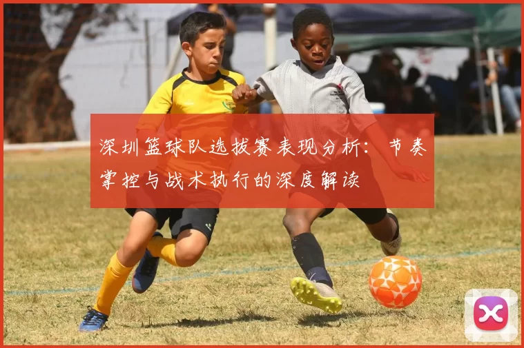 深圳篮球队选拔赛表现分析：节奏掌控与战术执行的深度解读