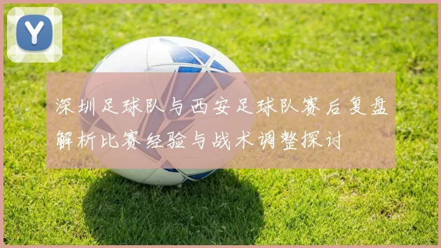 深圳足球队与西安足球队赛后复盘解析比赛经验与战术调整探讨