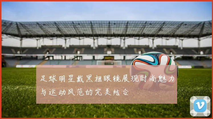 足球明星戴黑框眼镜展现时尚魅力与运动风范的完美结合