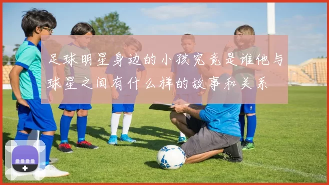 足球明星身边的小孩究竟是谁他与球星之间有什么样的故事和关系