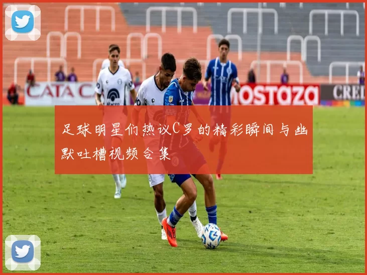 足球明星们热议C罗的精彩瞬间与幽默吐槽视频合集
