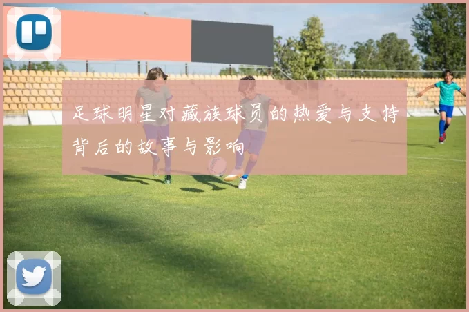 足球明星对藏族球员的热爱与支持背后的故事与影响