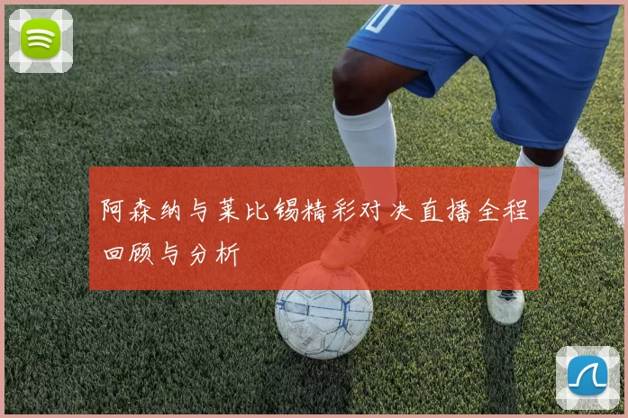 阿森纳与莱比锡精彩对决直播全程回顾与分析