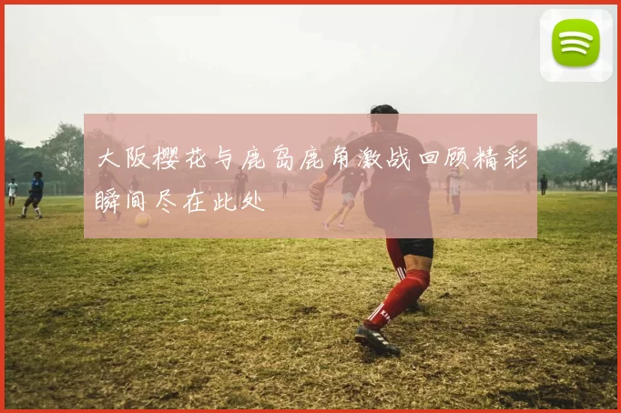 大阪樱花与鹿岛鹿角激战回顾精彩瞬间尽在此处