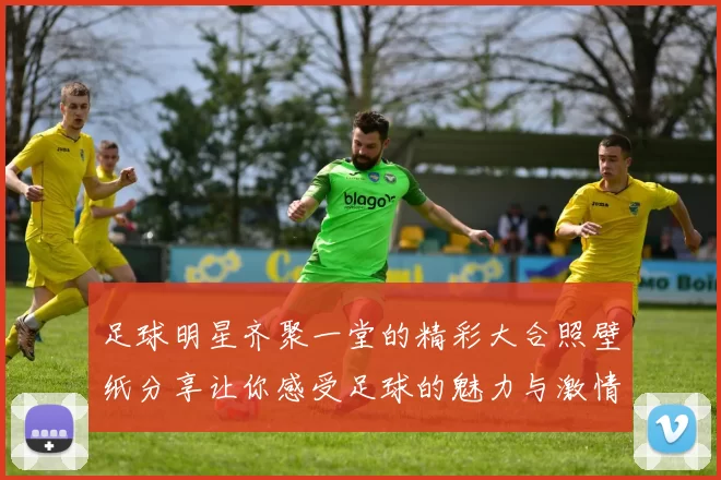 足球明星齐聚一堂的精彩大合照壁纸分享让你感受足球的魅力与激情