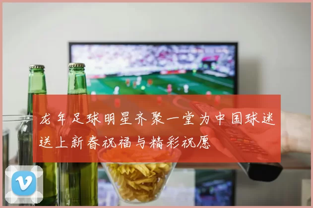 龙年足球明星齐聚一堂为中国球迷送上新春祝福与精彩祝愿